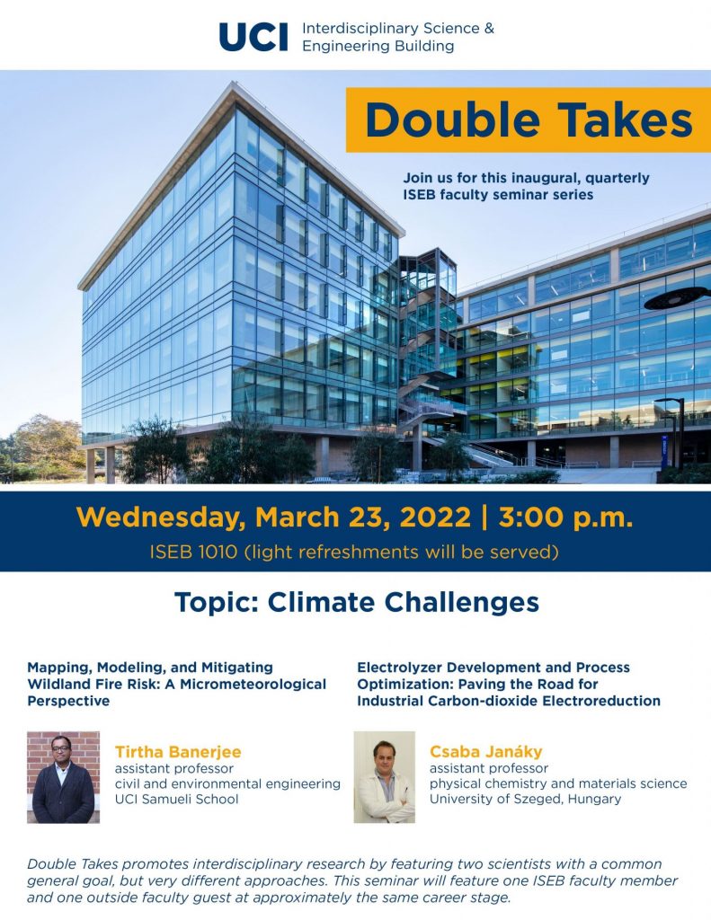 Flyer. At the top is the UCI logo and the words "Interdisciplinary Science & Engineering Building." Below that is a photo of the ISEB, with the words "Double Takes Join us for this inaugural, quarterly ISEB faculty seminar series" superimposed over the photo. Below the photo is text with the date, time, and location of the event (Wednesday, March 23, 2022, at 3:00 pm, in ISEB 1010), with the information that light refreshments will be served. Below that information is the event's topic - Climate Challenges - and photographs of the two participants, Tirtha Banerjee and Csaba Janaky, with their titles and affiliations, and the titles of their papers. Tirtha Banerjee is an Assistant Professor on civil and environmental engineering at the UCI Samueli School, and his paper is titled, "Mapping, Modeling, and Mitigating Wildland Fire Risk: A Micrometeorological Perspective." Csaba Janaky is an assistant professor of physical chemistry and materials science at the University of Szeged, Hungary, and his paper's title is "Electrolyzer Development and Process Optimization: Paving the Road for Industrial Carbon-dioxide Electroreduction." At the very bottom of the flyer is text that reads, "Double Takes promotes interdisciplinary research by featuring two scientists with a common general goal, but very different approaches. This seminar will feature one ISEB faculty member and one outside faculty guest at approximately the same career stage."